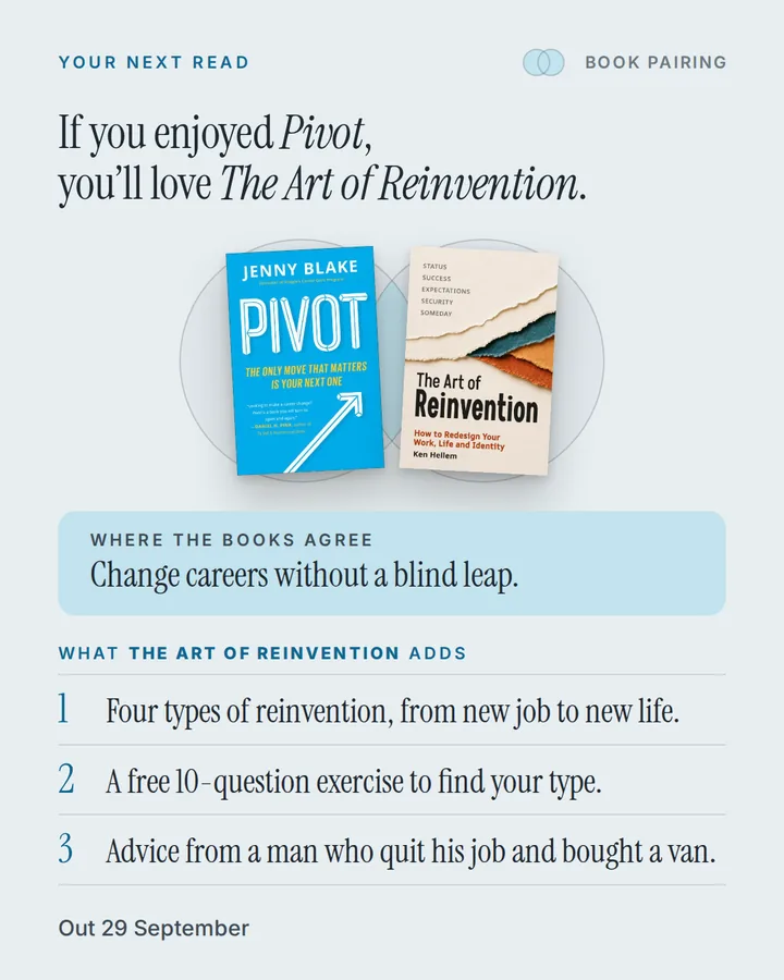 Book pairing. If you enjoyed Pivot, you'll love The Art of Reinvention. The covers of Pivot and The Art of Reinvention side by side. Where the books agree: Change careers without a blind leap. What The Art of Reinvention adds: 1. Four types of reinvention, from new job to new life. 2. A free 10-question exercise to find your type. 3. Advice from a man who quit his job and bought a van. Out 29 September.