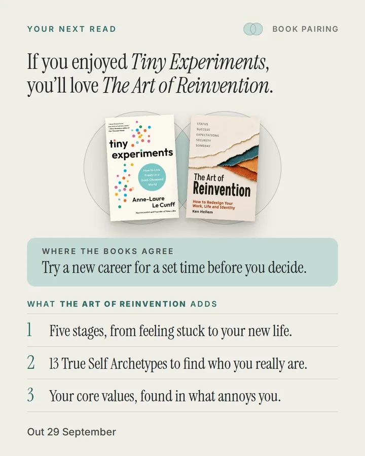 Book pairing. If you enjoyed Tiny Experiments, you'll love The Art of Reinvention. The covers of Tiny Experiments and The Art of Reinvention side by side. Where the books agree: Try a new career for a set time before you decide. What The Art of Reinvention adds: 1. Five stages, from feeling stuck to your new life. 2. 13 True Self Archetypes to find who you really are. 3. Your core values, found in what annoys you. Out 29 September.